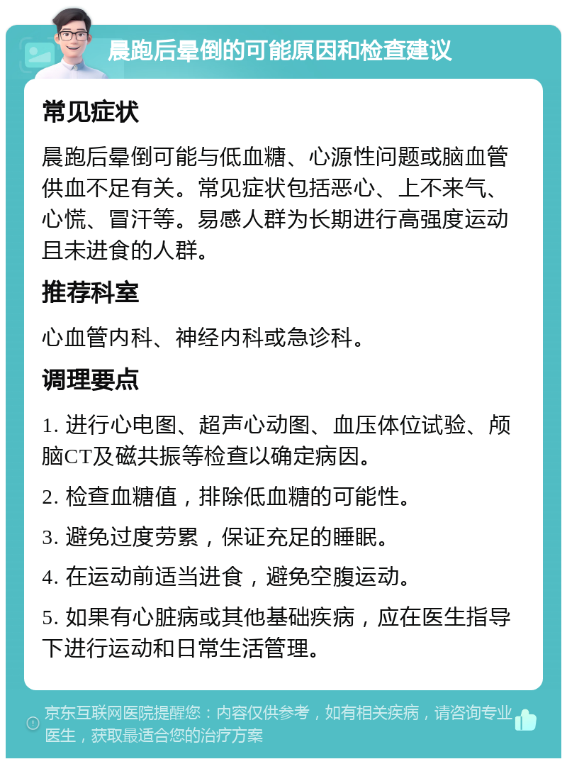 晨跑后晕倒的可能原因和检查建议 常见症状 晨跑后晕倒可能与低血糖、心源性问题或脑血管供血不足有关。常见症状包括恶心、上不来气、心慌、冒汗等。易感人群为长期进行高强度运动且未进食的人群。 推荐科室 心血管内科、神经内科或急诊科。 调理要点 1. 进行心电图、超声心动图、血压体位试验、颅脑CT及磁共振等检查以确定病因。 2. 检查血糖值，排除低血糖的可能性。 3. 避免过度劳累，保证充足的睡眠。 4. 在运动前适当进食，避免空腹运动。 5. 如果有心脏病或其他基础疾病，应在医生指导下进行运动和日常生活管理。