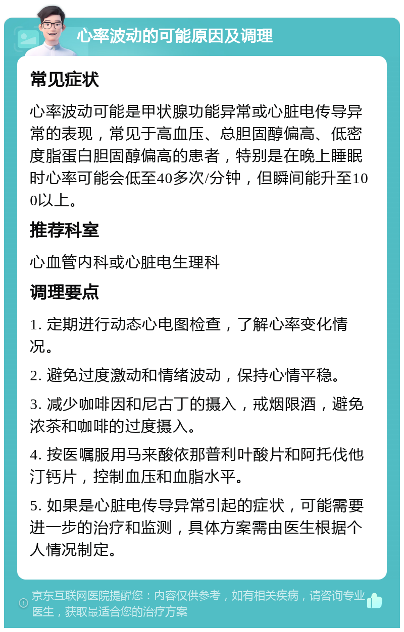 心率波动的可能原因及调理 常见症状 心率波动可能是甲状腺功能异常或心脏电传导异常的表现，常见于高血压、总胆固醇偏高、低密度脂蛋白胆固醇偏高的患者，特别是在晚上睡眠时心率可能会低至40多次/分钟，但瞬间能升至100以上。 推荐科室 心血管内科或心脏电生理科 调理要点 1. 定期进行动态心电图检查，了解心率变化情况。 2. 避免过度激动和情绪波动，保持心情平稳。 3. 减少咖啡因和尼古丁的摄入，戒烟限酒，避免浓茶和咖啡的过度摄入。 4. 按医嘱服用马来酸依那普利叶酸片和阿托伐他汀钙片，控制血压和血脂水平。 5. 如果是心脏电传导异常引起的症状，可能需要进一步的治疗和监测，具体方案需由医生根据个人情况制定。