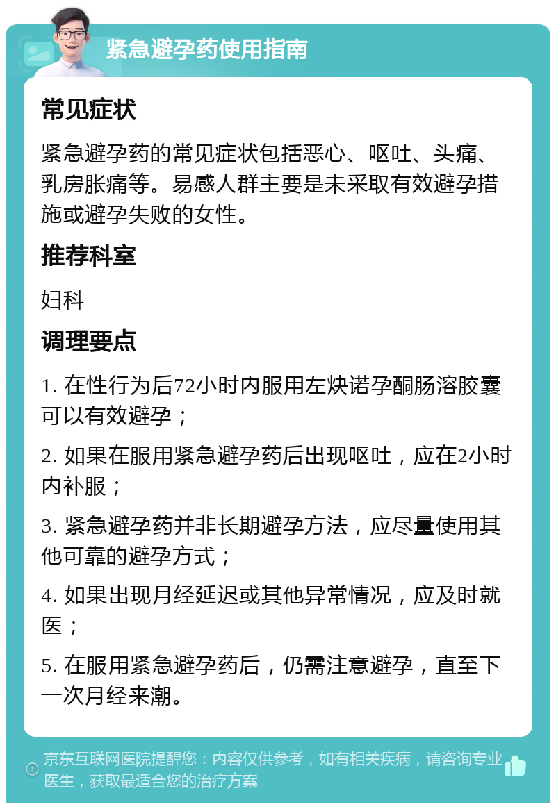 紧急避孕药使用指南 常见症状 紧急避孕药的常见症状包括恶心、呕吐、头痛、乳房胀痛等。易感人群主要是未采取有效避孕措施或避孕失败的女性。 推荐科室 妇科 调理要点 1. 在性行为后72小时内服用左炔诺孕酮肠溶胶囊可以有效避孕； 2. 如果在服用紧急避孕药后出现呕吐，应在2小时内补服； 3. 紧急避孕药并非长期避孕方法，应尽量使用其他可靠的避孕方式； 4. 如果出现月经延迟或其他异常情况，应及时就医； 5. 在服用紧急避孕药后，仍需注意避孕，直至下一次月经来潮。