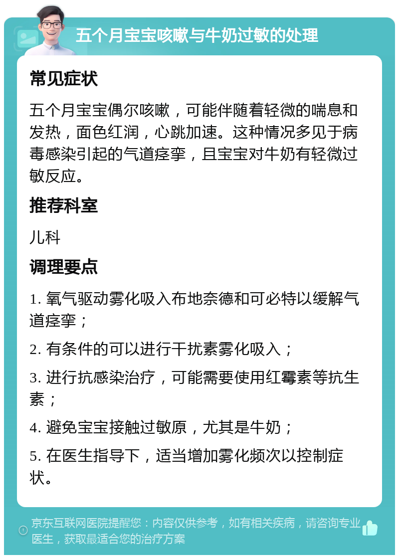 五个月宝宝咳嗽与牛奶过敏的处理 常见症状 五个月宝宝偶尔咳嗽，可能伴随着轻微的喘息和发热，面色红润，心跳加速。这种情况多见于病毒感染引起的气道痉挛，且宝宝对牛奶有轻微过敏反应。 推荐科室 儿科 调理要点 1. 氧气驱动雾化吸入布地奈德和可必特以缓解气道痉挛； 2. 有条件的可以进行干扰素雾化吸入； 3. 进行抗感染治疗，可能需要使用红霉素等抗生素； 4. 避免宝宝接触过敏原，尤其是牛奶； 5. 在医生指导下，适当增加雾化频次以控制症状。