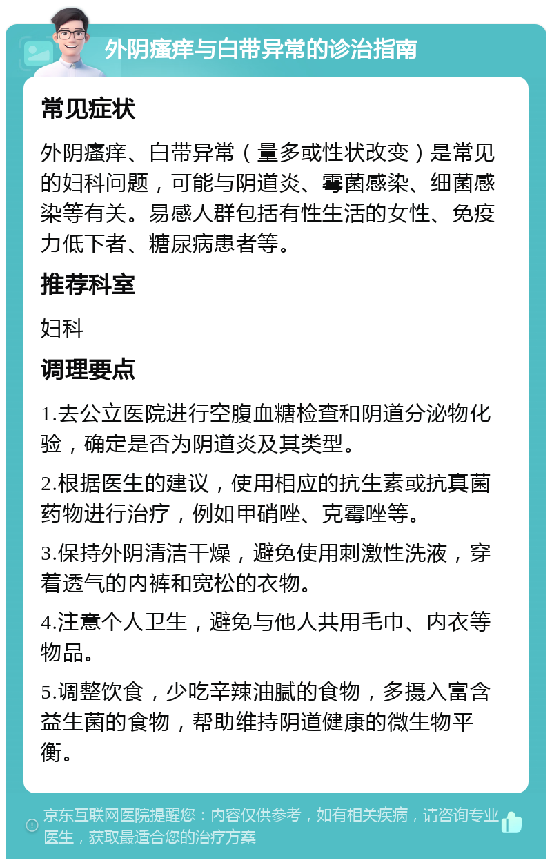 外阴瘙痒与白带异常的诊治指南 常见症状 外阴瘙痒、白带异常（量多或性状改变）是常见的妇科问题，可能与阴道炎、霉菌感染、细菌感染等有关。易感人群包括有性生活的女性、免疫力低下者、糖尿病患者等。 推荐科室 妇科 调理要点 1.去公立医院进行空腹血糖检查和阴道分泌物化验，确定是否为阴道炎及其类型。 2.根据医生的建议，使用相应的抗生素或抗真菌药物进行治疗，例如甲硝唑、克霉唑等。 3.保持外阴清洁干燥，避免使用刺激性洗液，穿着透气的内裤和宽松的衣物。 4.注意个人卫生，避免与他人共用毛巾、内衣等物品。 5.调整饮食，少吃辛辣油腻的食物，多摄入富含益生菌的食物，帮助维持阴道健康的微生物平衡。