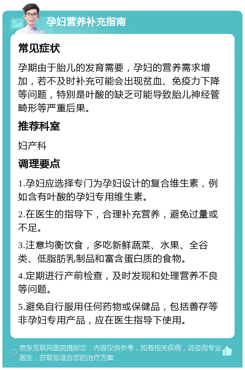 孕妇营养补充指南 常见症状 孕期由于胎儿的发育需要，孕妇的营养需求增加，若不及时补充可能会出现贫血、免疫力下降等问题，特别是叶酸的缺乏可能导致胎儿神经管畸形等严重后果。 推荐科室 妇产科 调理要点 1.孕妇应选择专门为孕妇设计的复合维生素，例如含有叶酸的孕妇专用维生素。 2.在医生的指导下，合理补充营养，避免过量或不足。 3.注意均衡饮食，多吃新鲜蔬菜、水果、全谷类、低脂肪乳制品和富含蛋白质的食物。 4.定期进行产前检查，及时发现和处理营养不良等问题。 5.避免自行服用任何药物或保健品，包括善存等非孕妇专用产品，应在医生指导下使用。