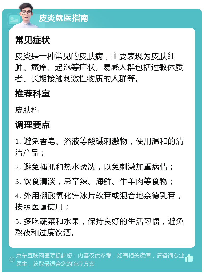 皮炎就医指南 常见症状 皮炎是一种常见的皮肤病，主要表现为皮肤红肿、瘙痒、起泡等症状。易感人群包括过敏体质者、长期接触刺激性物质的人群等。 推荐科室 皮肤科 调理要点 1. 避免香皂、浴液等酸碱刺激物，使用温和的清洁产品； 2. 避免搔抓和热水烫洗，以免刺激加重病情； 3. 饮食清淡，忌辛辣、海鲜、牛羊肉等食物； 4. 外用硼酸氧化锌冰片软膏或混合地奈德乳膏，按照医嘱使用； 5. 多吃蔬菜和水果，保持良好的生活习惯，避免熬夜和过度饮酒。