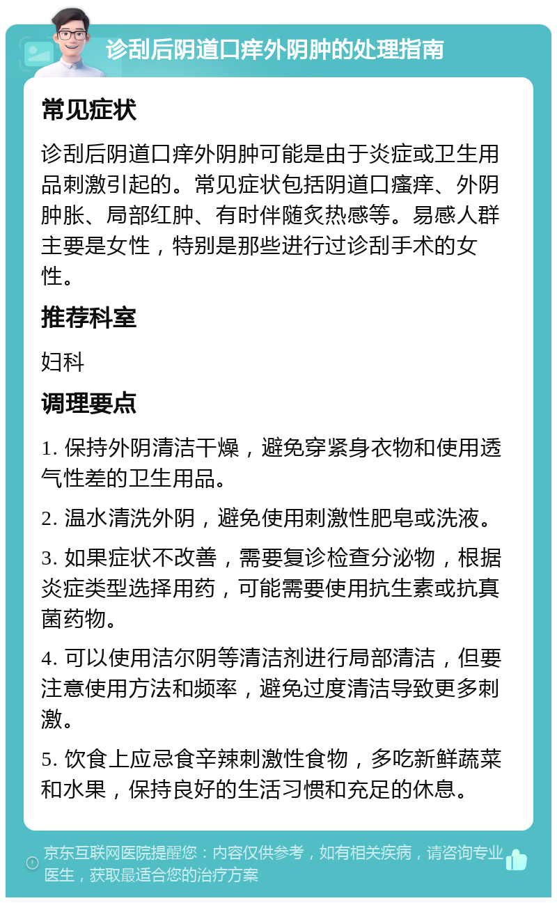 诊刮后阴道口痒外阴肿的处理指南 常见症状 诊刮后阴道口痒外阴肿可能是由于炎症或卫生用品刺激引起的。常见症状包括阴道口瘙痒、外阴肿胀、局部红肿、有时伴随炙热感等。易感人群主要是女性，特别是那些进行过诊刮手术的女性。 推荐科室 妇科 调理要点 1. 保持外阴清洁干燥，避免穿紧身衣物和使用透气性差的卫生用品。 2. 温水清洗外阴，避免使用刺激性肥皂或洗液。 3. 如果症状不改善，需要复诊检查分泌物，根据炎症类型选择用药，可能需要使用抗生素或抗真菌药物。 4. 可以使用洁尔阴等清洁剂进行局部清洁，但要注意使用方法和频率，避免过度清洁导致更多刺激。 5. 饮食上应忌食辛辣刺激性食物，多吃新鲜蔬菜和水果，保持良好的生活习惯和充足的休息。