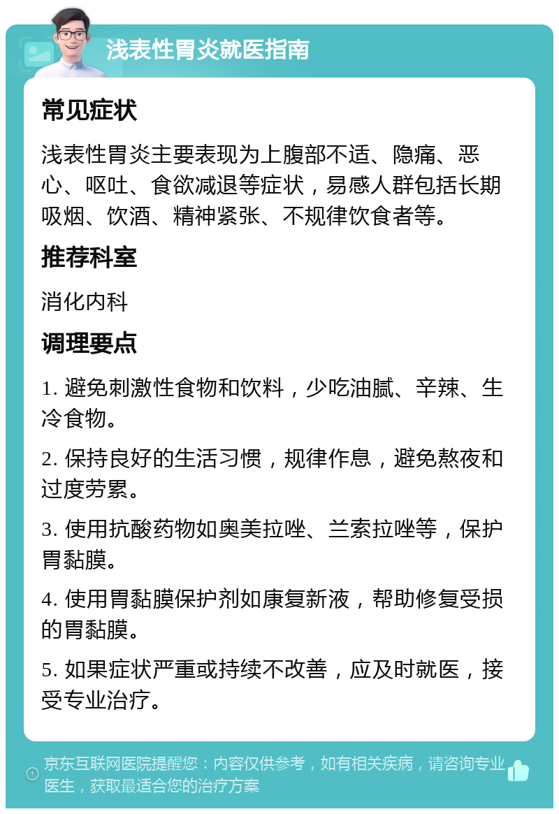 浅表性胃炎就医指南 常见症状 浅表性胃炎主要表现为上腹部不适、隐痛、恶心、呕吐、食欲减退等症状，易感人群包括长期吸烟、饮酒、精神紧张、不规律饮食者等。 推荐科室 消化内科 调理要点 1. 避免刺激性食物和饮料，少吃油腻、辛辣、生冷食物。 2. 保持良好的生活习惯，规律作息，避免熬夜和过度劳累。 3. 使用抗酸药物如奥美拉唑、兰索拉唑等，保护胃黏膜。 4. 使用胃黏膜保护剂如康复新液，帮助修复受损的胃黏膜。 5. 如果症状严重或持续不改善，应及时就医，接受专业治疗。