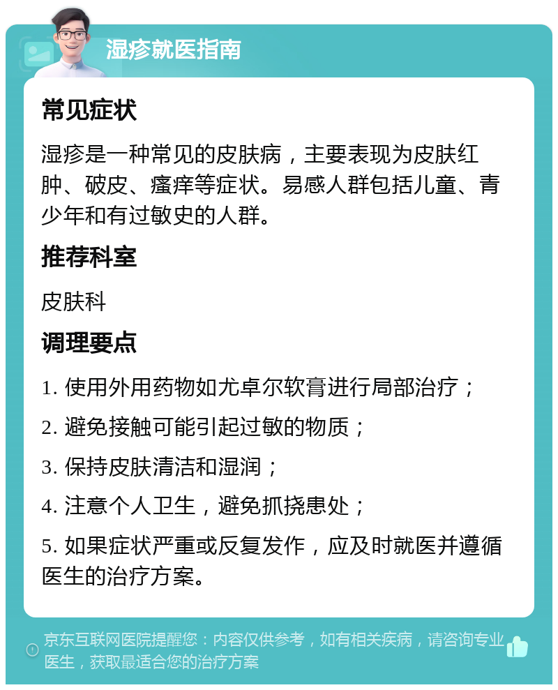 湿疹就医指南 常见症状 湿疹是一种常见的皮肤病，主要表现为皮肤红肿、破皮、瘙痒等症状。易感人群包括儿童、青少年和有过敏史的人群。 推荐科室 皮肤科 调理要点 1. 使用外用药物如尤卓尔软膏进行局部治疗； 2. 避免接触可能引起过敏的物质； 3. 保持皮肤清洁和湿润； 4. 注意个人卫生，避免抓挠患处； 5. 如果症状严重或反复发作，应及时就医并遵循医生的治疗方案。