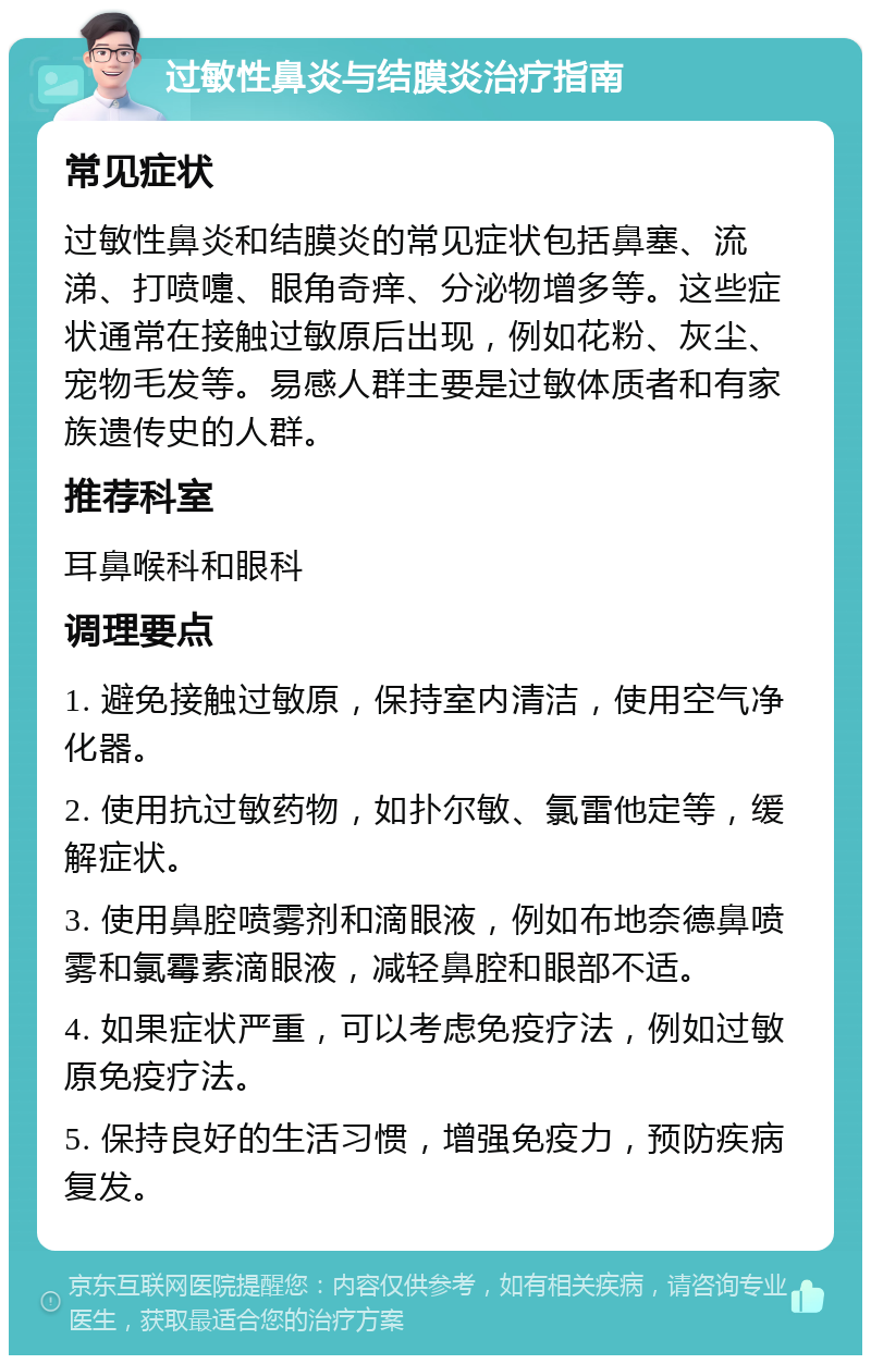 过敏性鼻炎与结膜炎治疗指南 常见症状 过敏性鼻炎和结膜炎的常见症状包括鼻塞、流涕、打喷嚏、眼角奇痒、分泌物增多等。这些症状通常在接触过敏原后出现，例如花粉、灰尘、宠物毛发等。易感人群主要是过敏体质者和有家族遗传史的人群。 推荐科室 耳鼻喉科和眼科 调理要点 1. 避免接触过敏原，保持室内清洁，使用空气净化器。 2. 使用抗过敏药物，如扑尔敏、氯雷他定等，缓解症状。 3. 使用鼻腔喷雾剂和滴眼液，例如布地奈德鼻喷雾和氯霉素滴眼液，减轻鼻腔和眼部不适。 4. 如果症状严重，可以考虑免疫疗法，例如过敏原免疫疗法。 5. 保持良好的生活习惯，增强免疫力，预防疾病复发。