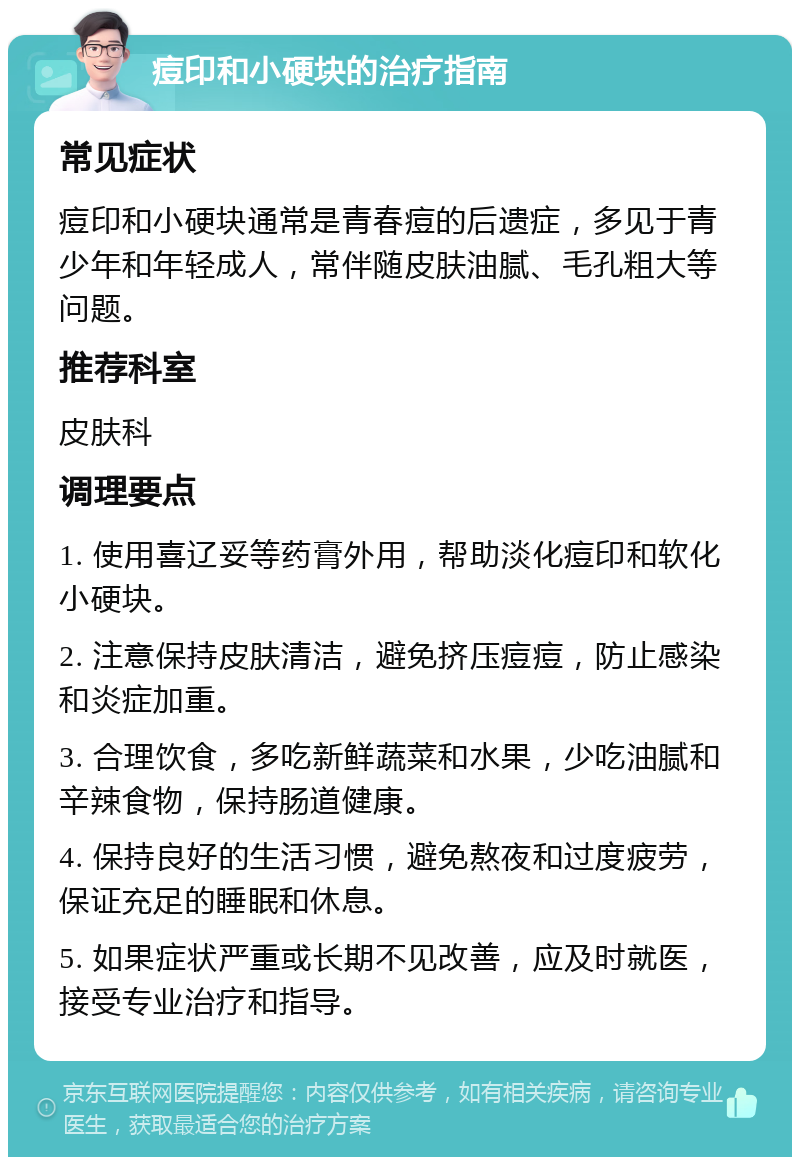 痘印和小硬块的治疗指南 常见症状 痘印和小硬块通常是青春痘的后遗症，多见于青少年和年轻成人，常伴随皮肤油腻、毛孔粗大等问题。 推荐科室 皮肤科 调理要点 1. 使用喜辽妥等药膏外用，帮助淡化痘印和软化小硬块。 2. 注意保持皮肤清洁，避免挤压痘痘，防止感染和炎症加重。 3. 合理饮食，多吃新鲜蔬菜和水果，少吃油腻和辛辣食物，保持肠道健康。 4. 保持良好的生活习惯，避免熬夜和过度疲劳，保证充足的睡眠和休息。 5. 如果症状严重或长期不见改善，应及时就医，接受专业治疗和指导。