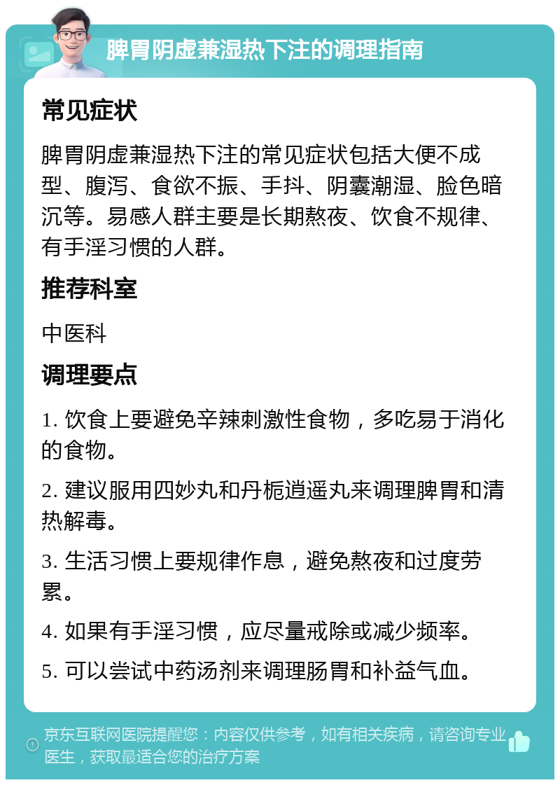 脾胃阴虚兼湿热下注的调理指南 常见症状 脾胃阴虚兼湿热下注的常见症状包括大便不成型、腹泻、食欲不振、手抖、阴囊潮湿、脸色暗沉等。易感人群主要是长期熬夜、饮食不规律、有手淫习惯的人群。 推荐科室 中医科 调理要点 1. 饮食上要避免辛辣刺激性食物，多吃易于消化的食物。 2. 建议服用四妙丸和丹栀逍遥丸来调理脾胃和清热解毒。 3. 生活习惯上要规律作息，避免熬夜和过度劳累。 4. 如果有手淫习惯，应尽量戒除或减少频率。 5. 可以尝试中药汤剂来调理肠胃和补益气血。