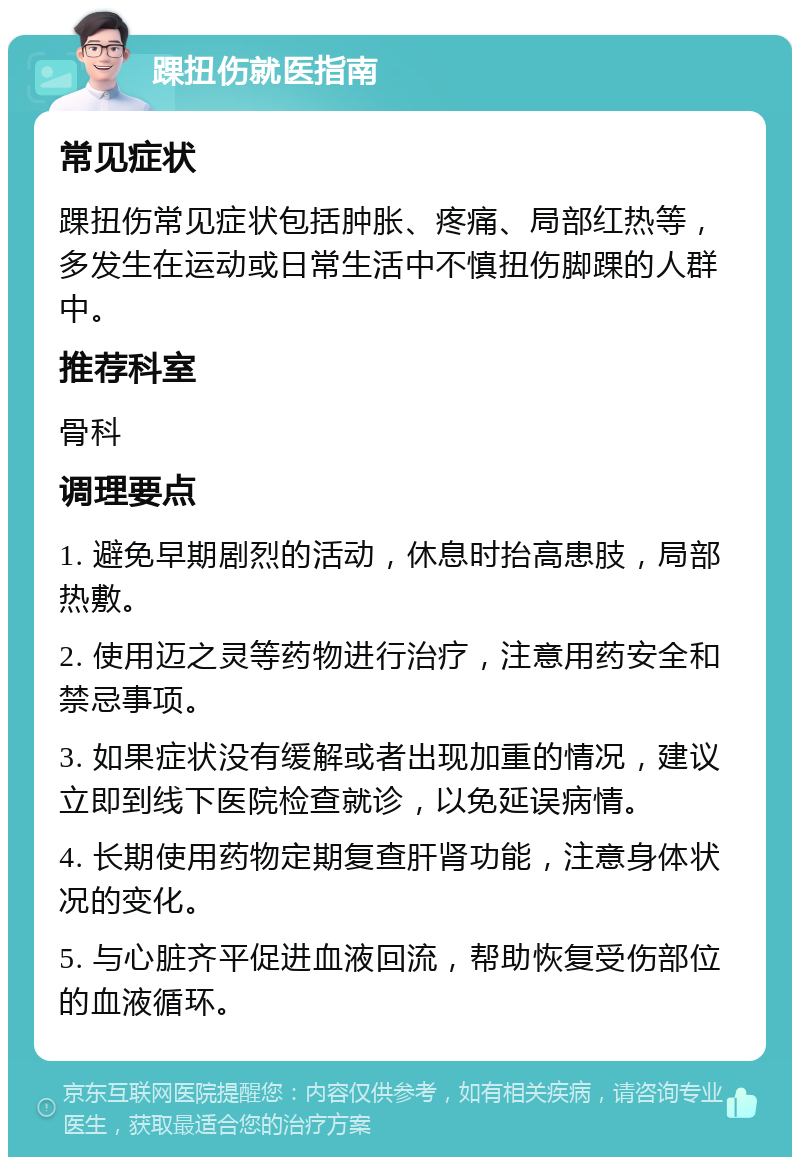 踝扭伤就医指南 常见症状 踝扭伤常见症状包括肿胀、疼痛、局部红热等，多发生在运动或日常生活中不慎扭伤脚踝的人群中。 推荐科室 骨科 调理要点 1. 避免早期剧烈的活动，休息时抬高患肢，局部热敷。 2. 使用迈之灵等药物进行治疗，注意用药安全和禁忌事项。 3. 如果症状没有缓解或者出现加重的情况，建议立即到线下医院检查就诊，以免延误病情。 4. 长期使用药物定期复查肝肾功能，注意身体状况的变化。 5. 与心脏齐平促进血液回流，帮助恢复受伤部位的血液循环。