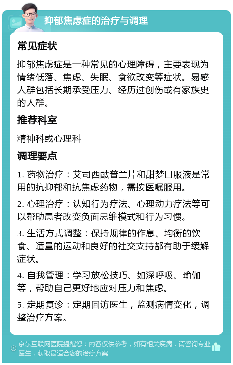 抑郁焦虑症的治疗与调理 常见症状 抑郁焦虑症是一种常见的心理障碍，主要表现为情绪低落、焦虑、失眠、食欲改变等症状。易感人群包括长期承受压力、经历过创伤或有家族史的人群。 推荐科室 精神科或心理科 调理要点 1. 药物治疗：艾司西酞普兰片和甜梦口服液是常用的抗抑郁和抗焦虑药物，需按医嘱服用。 2. 心理治疗：认知行为疗法、心理动力疗法等可以帮助患者改变负面思维模式和行为习惯。 3. 生活方式调整：保持规律的作息、均衡的饮食、适量的运动和良好的社交支持都有助于缓解症状。 4. 自我管理：学习放松技巧、如深呼吸、瑜伽等，帮助自己更好地应对压力和焦虑。 5. 定期复诊：定期回访医生，监测病情变化，调整治疗方案。