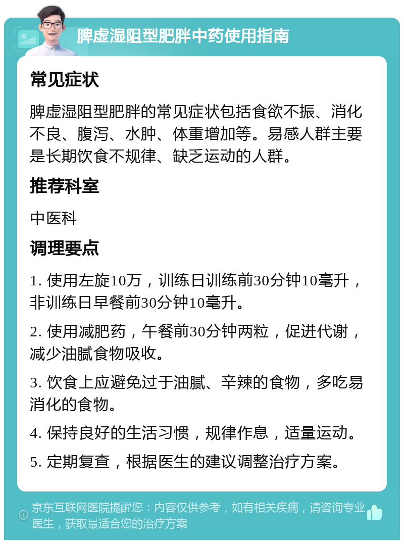 脾虚湿阻型肥胖中药使用指南 常见症状 脾虚湿阻型肥胖的常见症状包括食欲不振、消化不良、腹泻、水肿、体重增加等。易感人群主要是长期饮食不规律、缺乏运动的人群。 推荐科室 中医科 调理要点 1. 使用左旋10万，训练日训练前30分钟10毫升，非训练日早餐前30分钟10毫升。 2. 使用减肥药，午餐前30分钟两粒，促进代谢，减少油腻食物吸收。 3. 饮食上应避免过于油腻、辛辣的食物，多吃易消化的食物。 4. 保持良好的生活习惯，规律作息，适量运动。 5. 定期复查，根据医生的建议调整治疗方案。