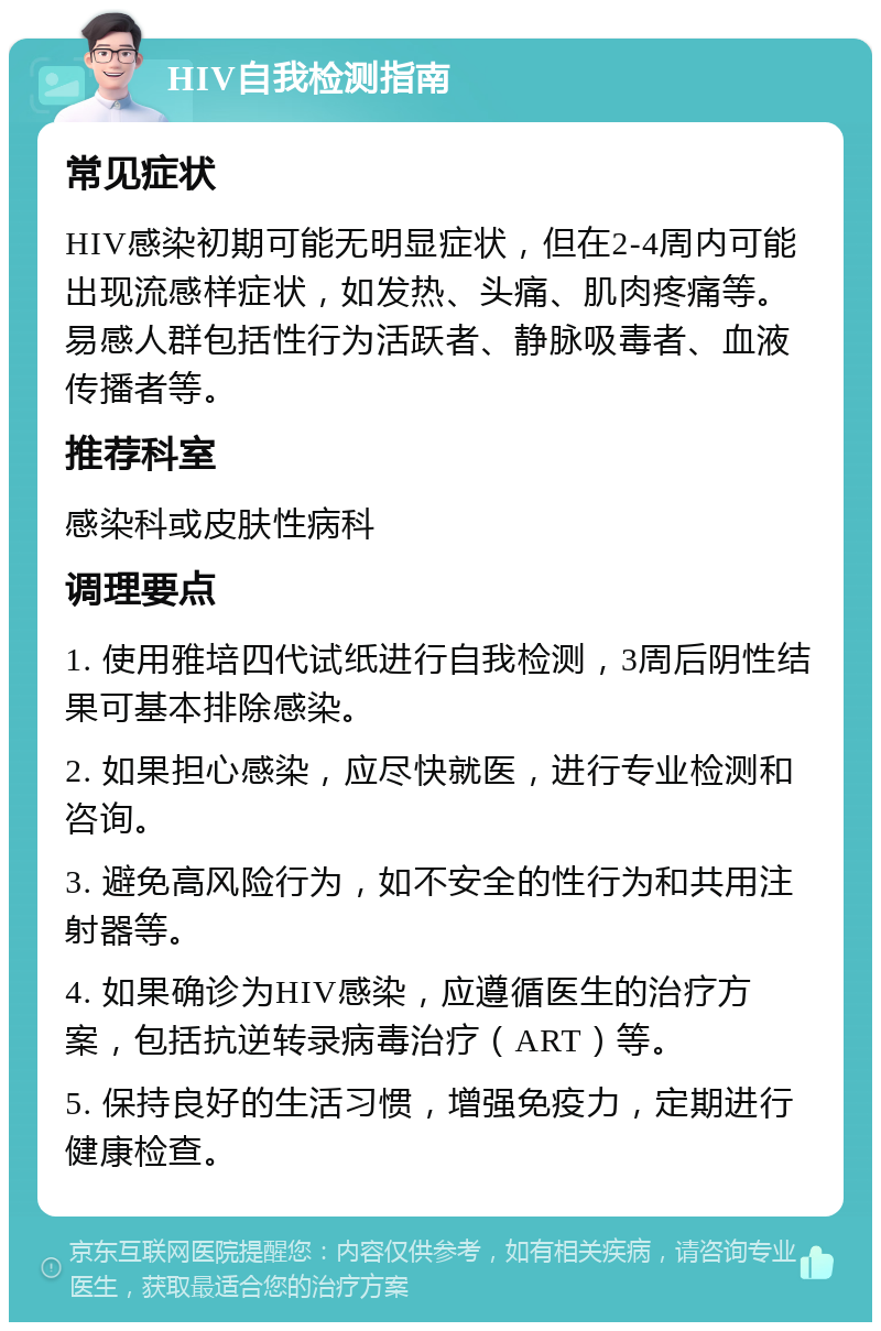 HIV自我检测指南 常见症状 HIV感染初期可能无明显症状，但在2-4周内可能出现流感样症状，如发热、头痛、肌肉疼痛等。易感人群包括性行为活跃者、静脉吸毒者、血液传播者等。 推荐科室 感染科或皮肤性病科 调理要点 1. 使用雅培四代试纸进行自我检测，3周后阴性结果可基本排除感染。 2. 如果担心感染，应尽快就医，进行专业检测和咨询。 3. 避免高风险行为，如不安全的性行为和共用注射器等。 4. 如果确诊为HIV感染，应遵循医生的治疗方案，包括抗逆转录病毒治疗（ART）等。 5. 保持良好的生活习惯，增强免疫力，定期进行健康检查。