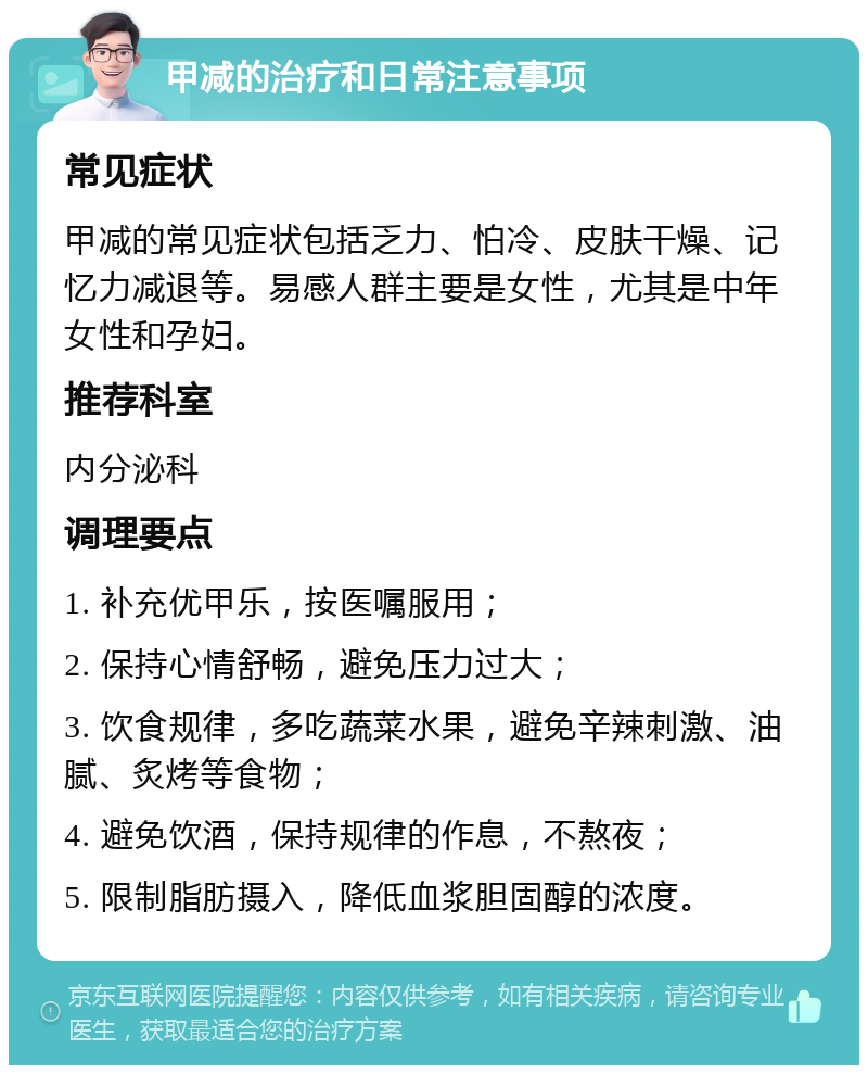 甲减的治疗和日常注意事项 常见症状 甲减的常见症状包括乏力、怕冷、皮肤干燥、记忆力减退等。易感人群主要是女性，尤其是中年女性和孕妇。 推荐科室 内分泌科 调理要点 1. 补充优甲乐，按医嘱服用； 2. 保持心情舒畅，避免压力过大； 3. 饮食规律，多吃蔬菜水果，避免辛辣刺激、油腻、炙烤等食物； 4. 避免饮酒，保持规律的作息，不熬夜； 5. 限制脂肪摄入，降低血浆胆固醇的浓度。