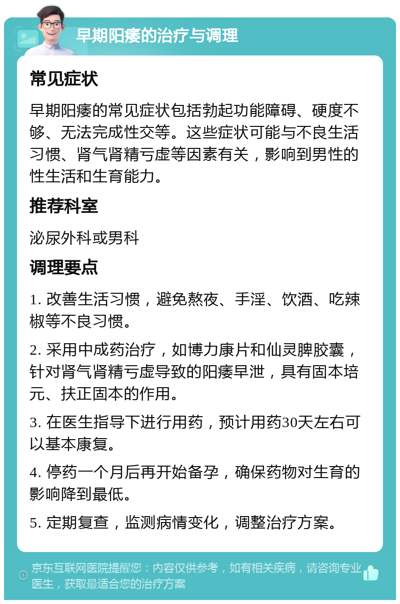 早期阳痿的治疗与调理 常见症状 早期阳痿的常见症状包括勃起功能障碍、硬度不够、无法完成性交等。这些症状可能与不良生活习惯、肾气肾精亏虚等因素有关，影响到男性的性生活和生育能力。 推荐科室 泌尿外科或男科 调理要点 1. 改善生活习惯，避免熬夜、手淫、饮酒、吃辣椒等不良习惯。 2. 采用中成药治疗，如博力康片和仙灵脾胶囊，针对肾气肾精亏虚导致的阳痿早泄，具有固本培元、扶正固本的作用。 3. 在医生指导下进行用药，预计用药30天左右可以基本康复。 4. 停药一个月后再开始备孕，确保药物对生育的影响降到最低。 5. 定期复查，监测病情变化，调整治疗方案。