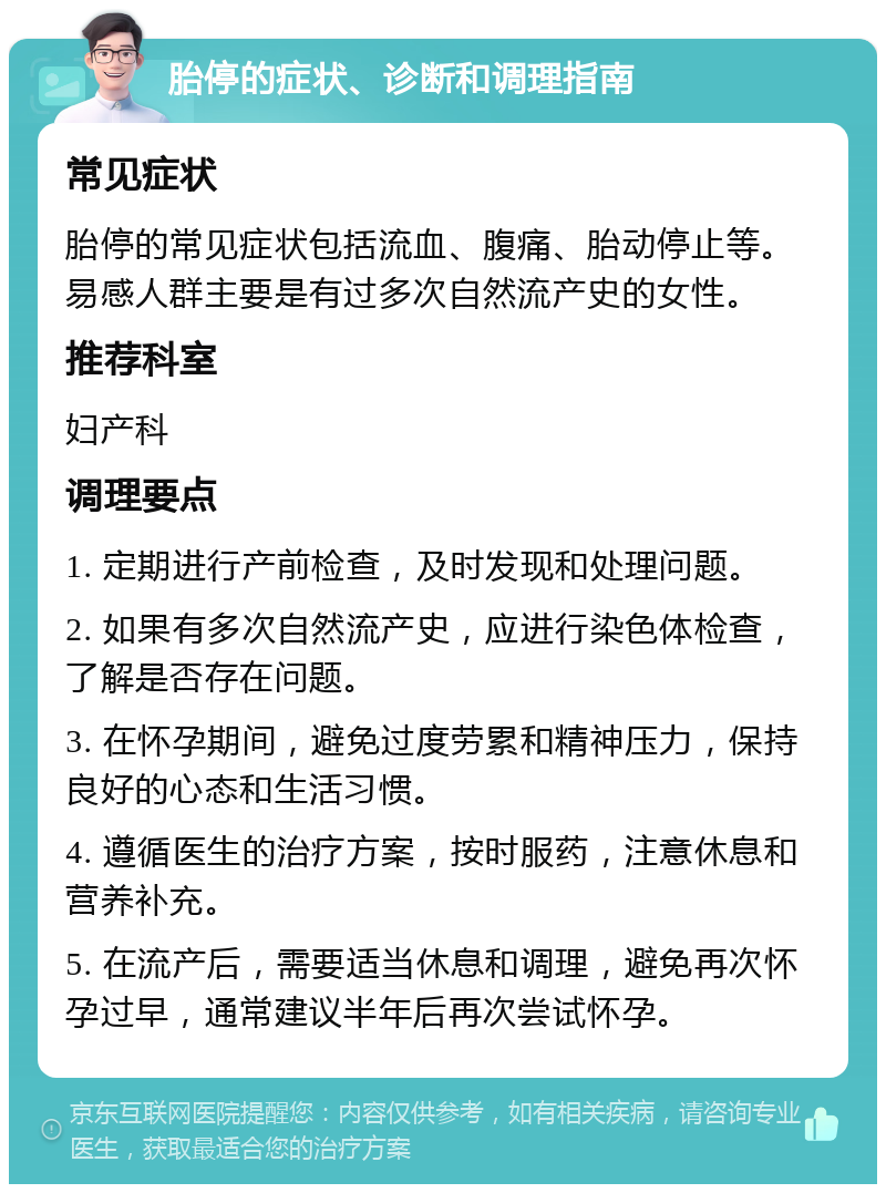 胎停的症状、诊断和调理指南 常见症状 胎停的常见症状包括流血、腹痛、胎动停止等。易感人群主要是有过多次自然流产史的女性。 推荐科室 妇产科 调理要点 1. 定期进行产前检查，及时发现和处理问题。 2. 如果有多次自然流产史，应进行染色体检查，了解是否存在问题。 3. 在怀孕期间，避免过度劳累和精神压力，保持良好的心态和生活习惯。 4. 遵循医生的治疗方案，按时服药，注意休息和营养补充。 5. 在流产后，需要适当休息和调理，避免再次怀孕过早，通常建议半年后再次尝试怀孕。