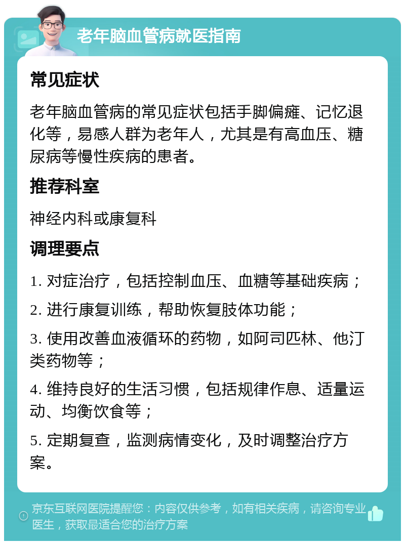 老年脑血管病就医指南 常见症状 老年脑血管病的常见症状包括手脚偏瘫、记忆退化等，易感人群为老年人，尤其是有高血压、糖尿病等慢性疾病的患者。 推荐科室 神经内科或康复科 调理要点 1. 对症治疗，包括控制血压、血糖等基础疾病； 2. 进行康复训练，帮助恢复肢体功能； 3. 使用改善血液循环的药物，如阿司匹林、他汀类药物等； 4. 维持良好的生活习惯，包括规律作息、适量运动、均衡饮食等； 5. 定期复查，监测病情变化，及时调整治疗方案。