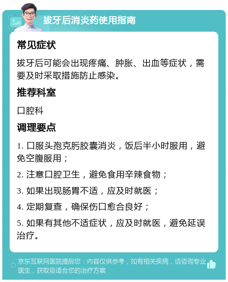 拔牙后消炎药使用指南 常见症状 拔牙后可能会出现疼痛、肿胀、出血等症状，需要及时采取措施防止感染。 推荐科室 口腔科 调理要点 1. 口服头孢克肟胶囊消炎，饭后半小时服用，避免空腹服用； 2. 注意口腔卫生，避免食用辛辣食物； 3. 如果出现肠胃不适，应及时就医； 4. 定期复查，确保伤口愈合良好； 5. 如果有其他不适症状，应及时就医，避免延误治疗。