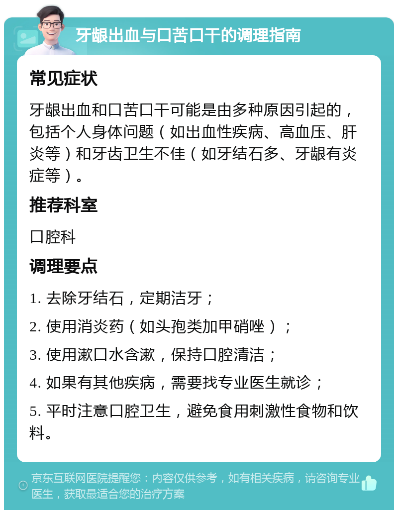 牙龈出血与口苦口干的调理指南 常见症状 牙龈出血和口苦口干可能是由多种原因引起的，包括个人身体问题（如出血性疾病、高血压、肝炎等）和牙齿卫生不佳（如牙结石多、牙龈有炎症等）。 推荐科室 口腔科 调理要点 1. 去除牙结石，定期洁牙； 2. 使用消炎药（如头孢类加甲硝唑）； 3. 使用漱口水含漱，保持口腔清洁； 4. 如果有其他疾病，需要找专业医生就诊； 5. 平时注意口腔卫生，避免食用刺激性食物和饮料。