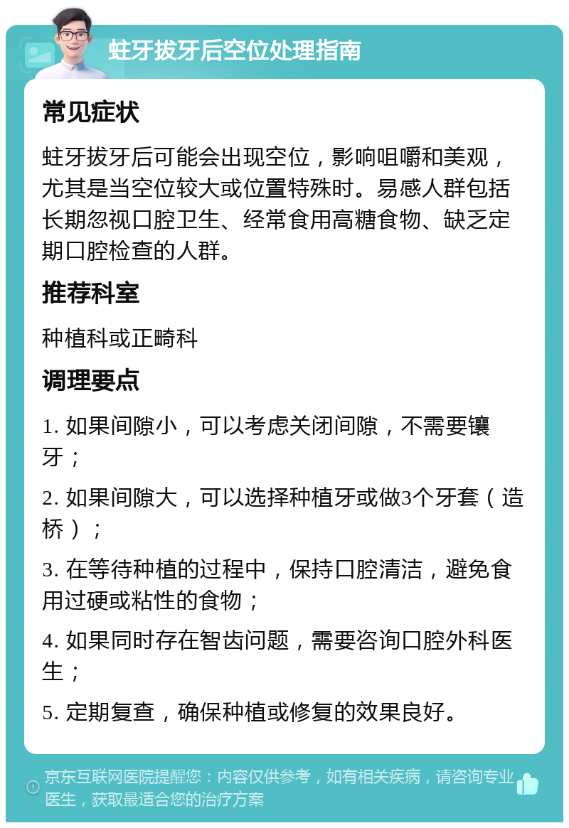 蛀牙拔牙后空位处理指南 常见症状 蛀牙拔牙后可能会出现空位，影响咀嚼和美观，尤其是当空位较大或位置特殊时。易感人群包括长期忽视口腔卫生、经常食用高糖食物、缺乏定期口腔检查的人群。 推荐科室 种植科或正畸科 调理要点 1. 如果间隙小，可以考虑关闭间隙，不需要镶牙； 2. 如果间隙大，可以选择种植牙或做3个牙套（造桥）； 3. 在等待种植的过程中，保持口腔清洁，避免食用过硬或粘性的食物； 4. 如果同时存在智齿问题，需要咨询口腔外科医生； 5. 定期复查，确保种植或修复的效果良好。