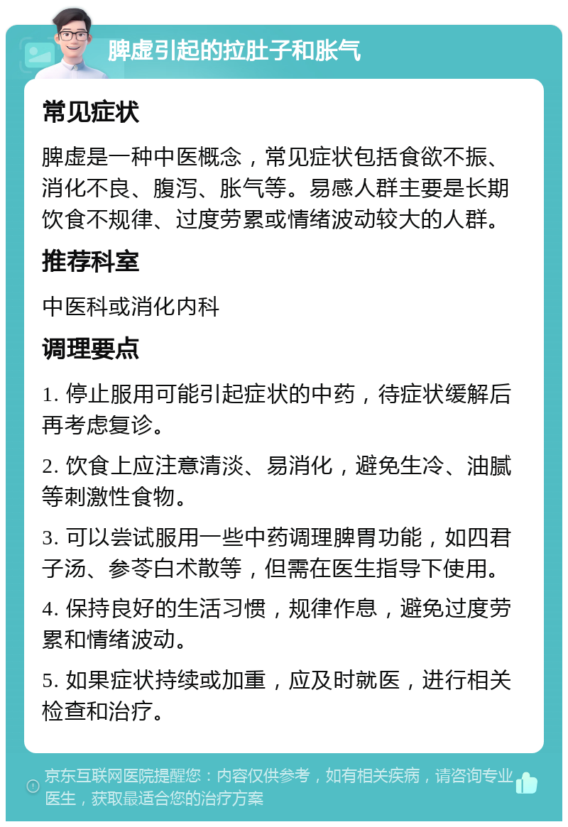 脾虚引起的拉肚子和胀气 常见症状 脾虚是一种中医概念，常见症状包括食欲不振、消化不良、腹泻、胀气等。易感人群主要是长期饮食不规律、过度劳累或情绪波动较大的人群。 推荐科室 中医科或消化内科 调理要点 1. 停止服用可能引起症状的中药，待症状缓解后再考虑复诊。 2. 饮食上应注意清淡、易消化，避免生冷、油腻等刺激性食物。 3. 可以尝试服用一些中药调理脾胃功能，如四君子汤、参苓白术散等，但需在医生指导下使用。 4. 保持良好的生活习惯，规律作息，避免过度劳累和情绪波动。 5. 如果症状持续或加重，应及时就医，进行相关检查和治疗。