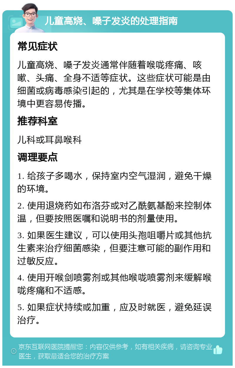 儿童高烧、嗓子发炎的处理指南 常见症状 儿童高烧、嗓子发炎通常伴随着喉咙疼痛、咳嗽、头痛、全身不适等症状。这些症状可能是由细菌或病毒感染引起的，尤其是在学校等集体环境中更容易传播。 推荐科室 儿科或耳鼻喉科 调理要点 1. 给孩子多喝水，保持室内空气湿润，避免干燥的环境。 2. 使用退烧药如布洛芬或对乙酰氨基酚来控制体温，但要按照医嘱和说明书的剂量使用。 3. 如果医生建议，可以使用头孢咀嚼片或其他抗生素来治疗细菌感染，但要注意可能的副作用和过敏反应。 4. 使用开喉剑喷雾剂或其他喉咙喷雾剂来缓解喉咙疼痛和不适感。 5. 如果症状持续或加重，应及时就医，避免延误治疗。