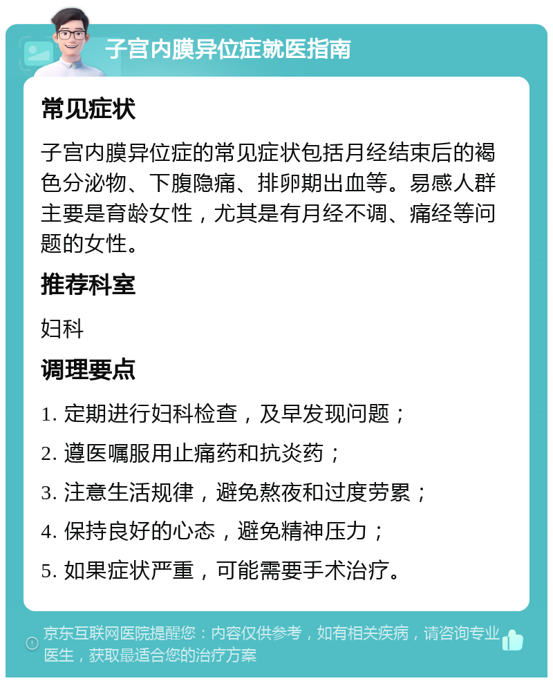 子宫内膜异位症就医指南 常见症状 子宫内膜异位症的常见症状包括月经结束后的褐色分泌物、下腹隐痛、排卵期出血等。易感人群主要是育龄女性，尤其是有月经不调、痛经等问题的女性。 推荐科室 妇科 调理要点 1. 定期进行妇科检查，及早发现问题； 2. 遵医嘱服用止痛药和抗炎药； 3. 注意生活规律，避免熬夜和过度劳累； 4. 保持良好的心态，避免精神压力； 5. 如果症状严重，可能需要手术治疗。