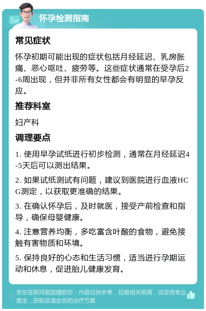 怀孕检测指南 常见症状 怀孕初期可能出现的症状包括月经延迟、乳房胀痛、恶心呕吐、疲劳等。这些症状通常在受孕后2-6周出现，但并非所有女性都会有明显的早孕反应。 推荐科室 妇产科 调理要点 1. 使用早孕试纸进行初步检测，通常在月经延迟4-5天后可以测出结果。 2. 如果试纸测试有问题，建议到医院进行血液HCG测定，以获取更准确的结果。 3. 在确认怀孕后，及时就医，接受产前检查和指导，确保母婴健康。 4. 注意营养均衡，多吃富含叶酸的食物，避免接触有害物质和环境。 5. 保持良好的心态和生活习惯，适当进行孕期运动和休息，促进胎儿健康发育。