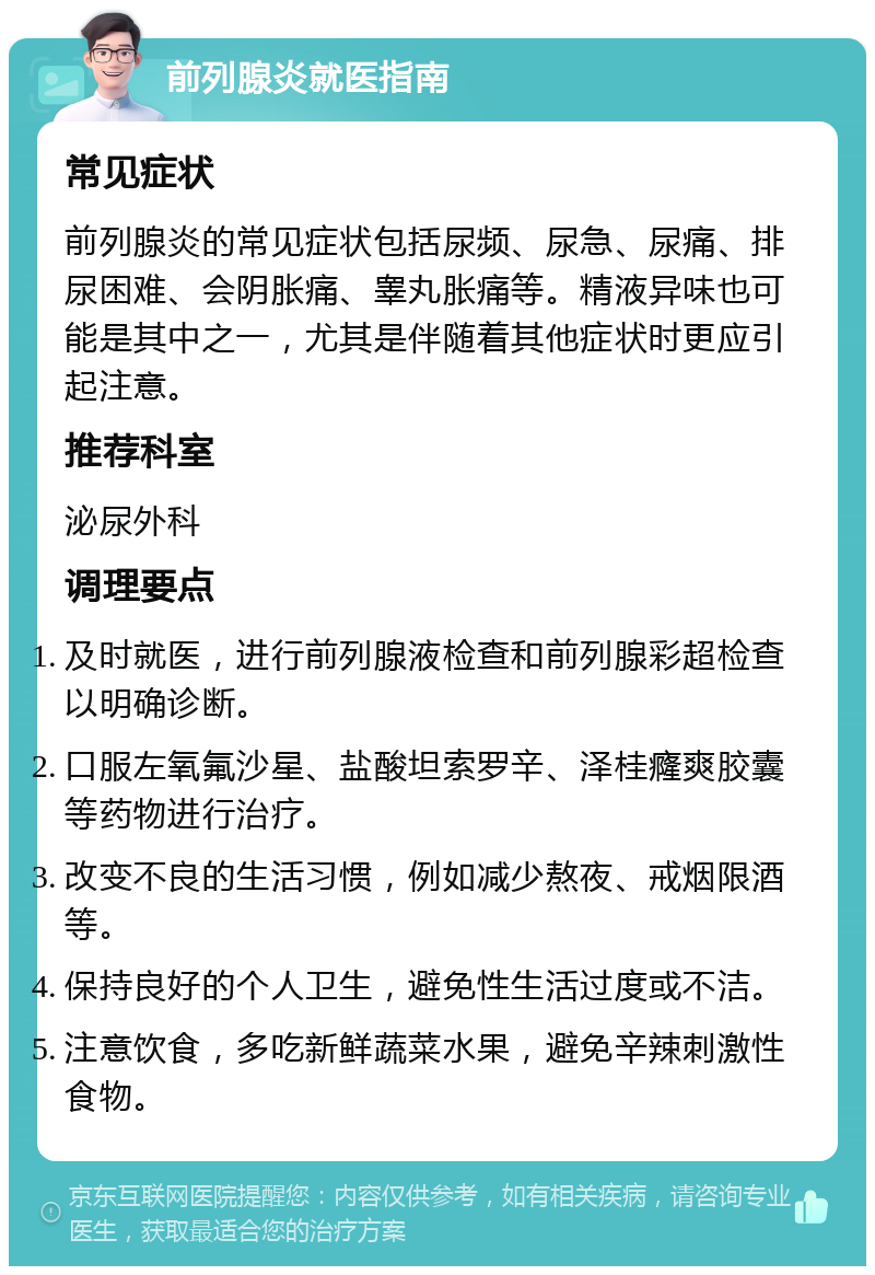 前列腺炎就医指南 常见症状 前列腺炎的常见症状包括尿频、尿急、尿痛、排尿困难、会阴胀痛、睾丸胀痛等。精液异味也可能是其中之一，尤其是伴随着其他症状时更应引起注意。 推荐科室 泌尿外科 调理要点 及时就医，进行前列腺液检查和前列腺彩超检查以明确诊断。 口服左氧氟沙星、盐酸坦索罗辛、泽桂癃爽胶囊等药物进行治疗。 改变不良的生活习惯，例如减少熬夜、戒烟限酒等。 保持良好的个人卫生，避免性生活过度或不洁。 注意饮食，多吃新鲜蔬菜水果，避免辛辣刺激性食物。