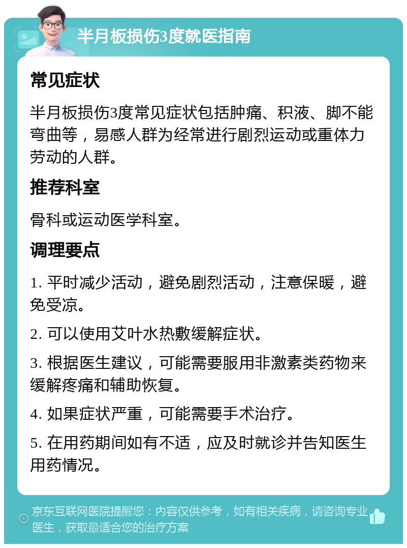 半月板损伤3度就医指南 常见症状 半月板损伤3度常见症状包括肿痛、积液、脚不能弯曲等，易感人群为经常进行剧烈运动或重体力劳动的人群。 推荐科室 骨科或运动医学科室。 调理要点 1. 平时减少活动，避免剧烈活动，注意保暖，避免受凉。 2. 可以使用艾叶水热敷缓解症状。 3. 根据医生建议，可能需要服用非激素类药物来缓解疼痛和辅助恢复。 4. 如果症状严重，可能需要手术治疗。 5. 在用药期间如有不适，应及时就诊并告知医生用药情况。