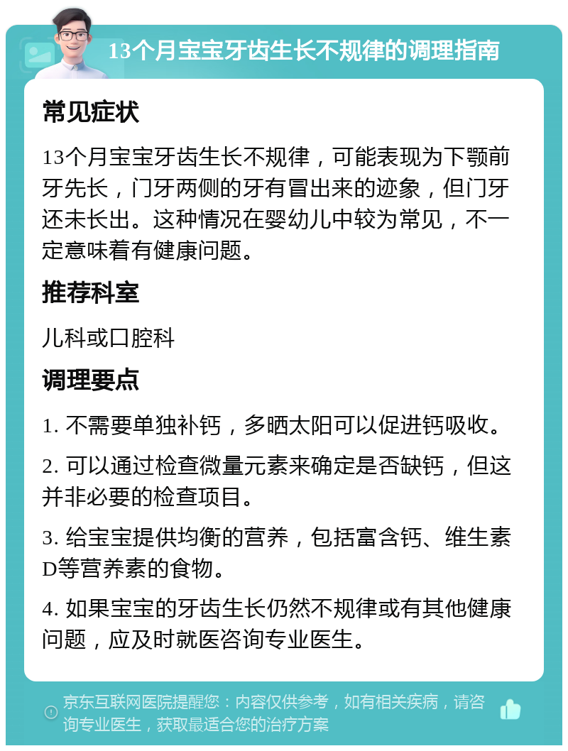 13个月宝宝牙齿生长不规律的调理指南 常见症状 13个月宝宝牙齿生长不规律，可能表现为下颚前牙先长，门牙两侧的牙有冒出来的迹象，但门牙还未长出。这种情况在婴幼儿中较为常见，不一定意味着有健康问题。 推荐科室 儿科或口腔科 调理要点 1. 不需要单独补钙，多晒太阳可以促进钙吸收。 2. 可以通过检查微量元素来确定是否缺钙，但这并非必要的检查项目。 3. 给宝宝提供均衡的营养，包括富含钙、维生素D等营养素的食物。 4. 如果宝宝的牙齿生长仍然不规律或有其他健康问题，应及时就医咨询专业医生。