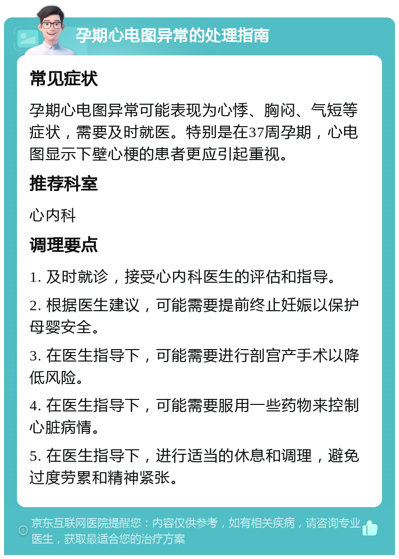 孕期心电图异常的处理指南 常见症状 孕期心电图异常可能表现为心悸、胸闷、气短等症状，需要及时就医。特别是在37周孕期，心电图显示下壁心梗的患者更应引起重视。 推荐科室 心内科 调理要点 1. 及时就诊，接受心内科医生的评估和指导。 2. 根据医生建议，可能需要提前终止妊娠以保护母婴安全。 3. 在医生指导下，可能需要进行剖宫产手术以降低风险。 4. 在医生指导下，可能需要服用一些药物来控制心脏病情。 5. 在医生指导下，进行适当的休息和调理，避免过度劳累和精神紧张。