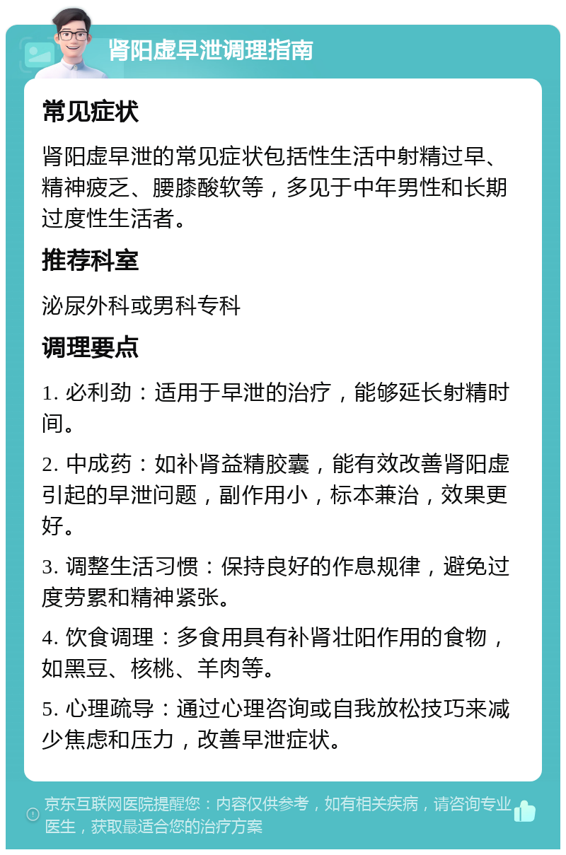 肾阳虚早泄调理指南 常见症状 肾阳虚早泄的常见症状包括性生活中射精过早、精神疲乏、腰膝酸软等，多见于中年男性和长期过度性生活者。 推荐科室 泌尿外科或男科专科 调理要点 1. 必利劲：适用于早泄的治疗，能够延长射精时间。 2. 中成药：如补肾益精胶囊，能有效改善肾阳虚引起的早泄问题，副作用小，标本兼治，效果更好。 3. 调整生活习惯：保持良好的作息规律，避免过度劳累和精神紧张。 4. 饮食调理：多食用具有补肾壮阳作用的食物，如黑豆、核桃、羊肉等。 5. 心理疏导：通过心理咨询或自我放松技巧来减少焦虑和压力，改善早泄症状。