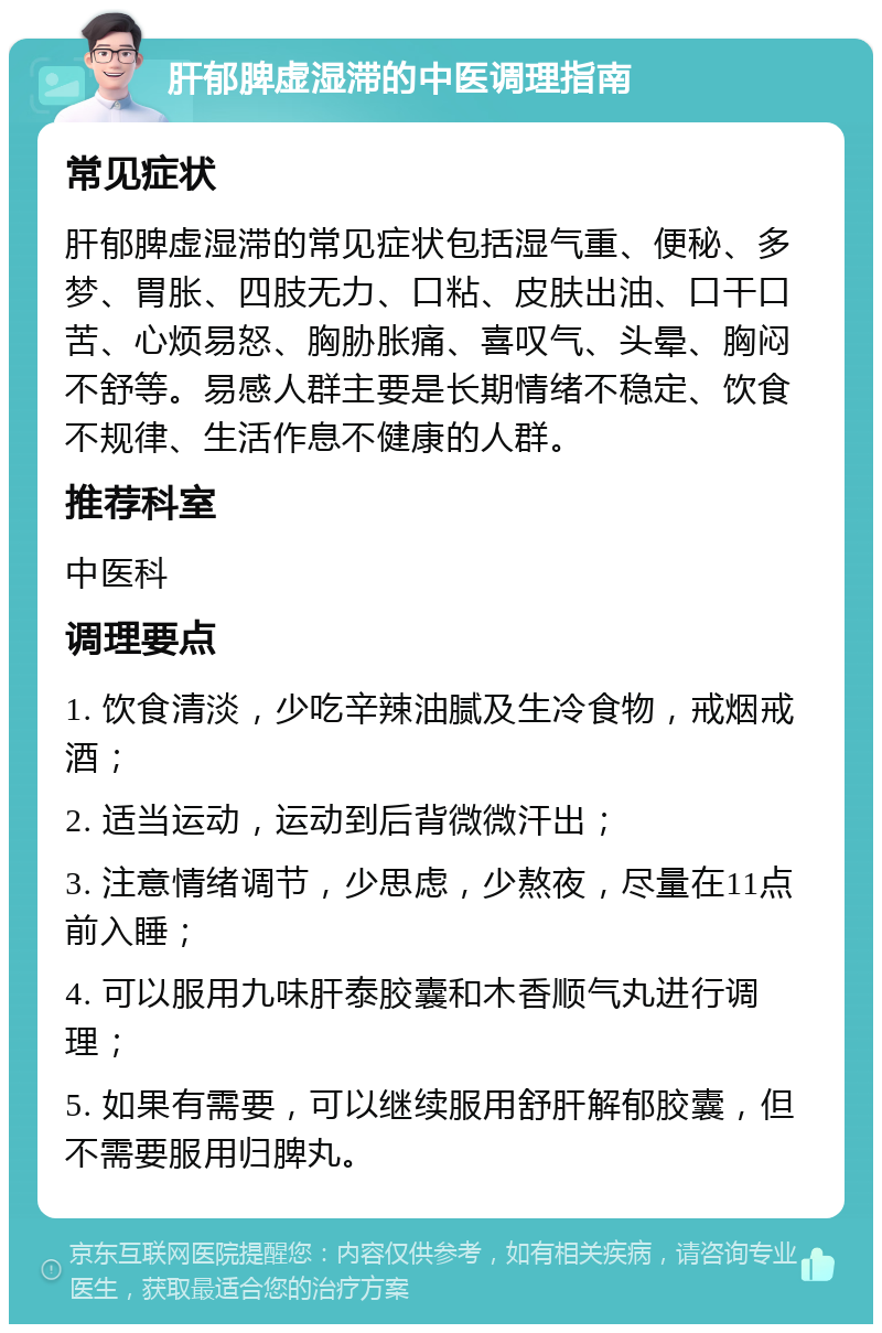 肝郁脾虚湿滞的中医调理指南 常见症状 肝郁脾虚湿滞的常见症状包括湿气重、便秘、多梦、胃胀、四肢无力、口粘、皮肤出油、口干口苦、心烦易怒、胸胁胀痛、喜叹气、头晕、胸闷不舒等。易感人群主要是长期情绪不稳定、饮食不规律、生活作息不健康的人群。 推荐科室 中医科 调理要点 1. 饮食清淡，少吃辛辣油腻及生冷食物，戒烟戒酒； 2. 适当运动，运动到后背微微汗出； 3. 注意情绪调节，少思虑，少熬夜，尽量在11点前入睡； 4. 可以服用九味肝泰胶囊和木香顺气丸进行调理； 5. 如果有需要，可以继续服用舒肝解郁胶囊，但不需要服用归脾丸。