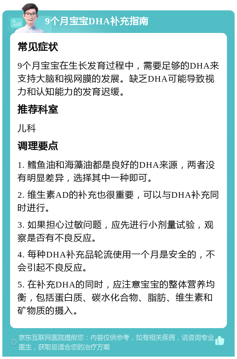 9个月宝宝DHA补充指南 常见症状 9个月宝宝在生长发育过程中，需要足够的DHA来支持大脑和视网膜的发展。缺乏DHA可能导致视力和认知能力的发育迟缓。 推荐科室 儿科 调理要点 1. 鳕鱼油和海藻油都是良好的DHA来源，两者没有明显差异，选择其中一种即可。 2. 维生素AD的补充也很重要，可以与DHA补充同时进行。 3. 如果担心过敏问题，应先进行小剂量试验，观察是否有不良反应。 4. 每种DHA补充品轮流使用一个月是安全的，不会引起不良反应。 5. 在补充DHA的同时，应注意宝宝的整体营养均衡，包括蛋白质、碳水化合物、脂肪、维生素和矿物质的摄入。