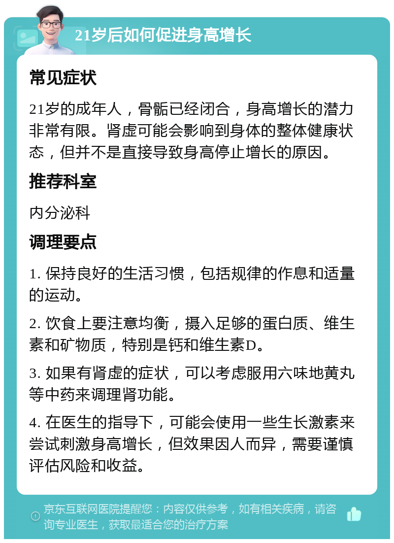 21岁后如何促进身高增长 常见症状 21岁的成年人，骨骺已经闭合，身高增长的潜力非常有限。肾虚可能会影响到身体的整体健康状态，但并不是直接导致身高停止增长的原因。 推荐科室 内分泌科 调理要点 1. 保持良好的生活习惯，包括规律的作息和适量的运动。 2. 饮食上要注意均衡，摄入足够的蛋白质、维生素和矿物质，特别是钙和维生素D。 3. 如果有肾虚的症状，可以考虑服用六味地黄丸等中药来调理肾功能。 4. 在医生的指导下，可能会使用一些生长激素来尝试刺激身高增长，但效果因人而异，需要谨慎评估风险和收益。