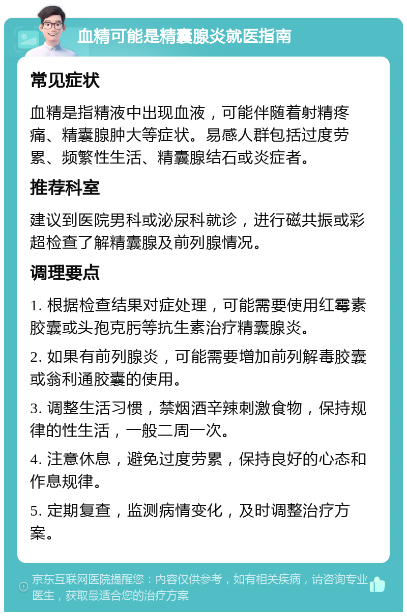 血精可能是精囊腺炎就医指南 常见症状 血精是指精液中出现血液，可能伴随着射精疼痛、精囊腺肿大等症状。易感人群包括过度劳累、频繁性生活、精囊腺结石或炎症者。 推荐科室 建议到医院男科或泌尿科就诊，进行磁共振或彩超检查了解精囊腺及前列腺情况。 调理要点 1. 根据检查结果对症处理，可能需要使用红霉素胶囊或头孢克肟等抗生素治疗精囊腺炎。 2. 如果有前列腺炎，可能需要增加前列解毒胶囊或翁利通胶囊的使用。 3. 调整生活习惯，禁烟酒辛辣刺激食物，保持规律的性生活，一般二周一次。 4. 注意休息，避免过度劳累，保持良好的心态和作息规律。 5. 定期复查，监测病情变化，及时调整治疗方案。