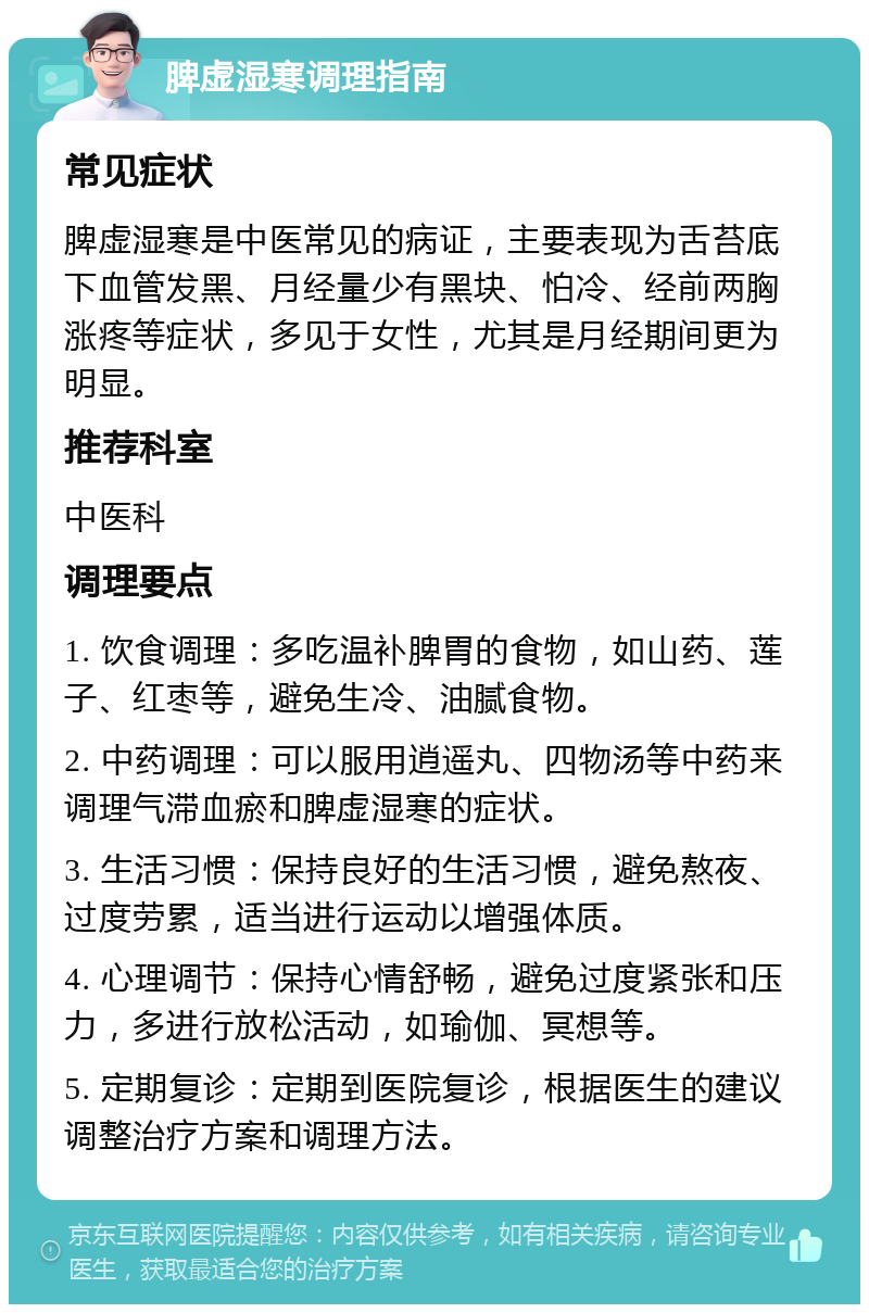 脾虚湿寒调理指南 常见症状 脾虚湿寒是中医常见的病证，主要表现为舌苔底下血管发黑、月经量少有黑块、怕冷、经前两胸涨疼等症状，多见于女性，尤其是月经期间更为明显。 推荐科室 中医科 调理要点 1. 饮食调理：多吃温补脾胃的食物，如山药、莲子、红枣等，避免生冷、油腻食物。 2. 中药调理：可以服用逍遥丸、四物汤等中药来调理气滞血瘀和脾虚湿寒的症状。 3. 生活习惯：保持良好的生活习惯，避免熬夜、过度劳累，适当进行运动以增强体质。 4. 心理调节：保持心情舒畅，避免过度紧张和压力，多进行放松活动，如瑜伽、冥想等。 5. 定期复诊：定期到医院复诊，根据医生的建议调整治疗方案和调理方法。