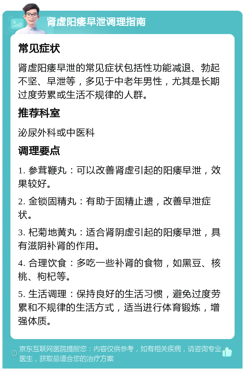 肾虚阳痿早泄调理指南 常见症状 肾虚阳痿早泄的常见症状包括性功能减退、勃起不坚、早泄等，多见于中老年男性，尤其是长期过度劳累或生活不规律的人群。 推荐科室 泌尿外科或中医科 调理要点 1. 参茸鞭丸：可以改善肾虚引起的阳痿早泄，效果较好。 2. 金锁固精丸：有助于固精止遗，改善早泄症状。 3. 杞菊地黄丸：适合肾阴虚引起的阳痿早泄，具有滋阴补肾的作用。 4. 合理饮食：多吃一些补肾的食物，如黑豆、核桃、枸杞等。 5. 生活调理：保持良好的生活习惯，避免过度劳累和不规律的生活方式，适当进行体育锻炼，增强体质。