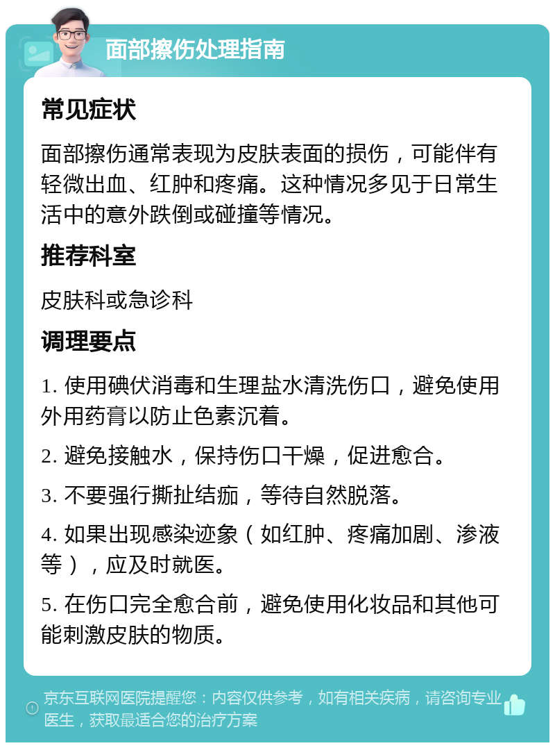 面部擦伤处理指南 常见症状 面部擦伤通常表现为皮肤表面的损伤，可能伴有轻微出血、红肿和疼痛。这种情况多见于日常生活中的意外跌倒或碰撞等情况。 推荐科室 皮肤科或急诊科 调理要点 1. 使用碘伏消毒和生理盐水清洗伤口，避免使用外用药膏以防止色素沉着。 2. 避免接触水，保持伤口干燥，促进愈合。 3. 不要强行撕扯结痂，等待自然脱落。 4. 如果出现感染迹象（如红肿、疼痛加剧、渗液等），应及时就医。 5. 在伤口完全愈合前，避免使用化妆品和其他可能刺激皮肤的物质。