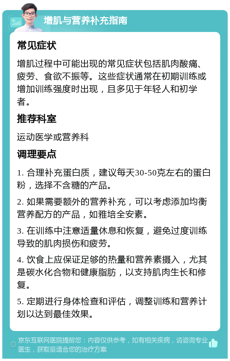 增肌与营养补充指南 常见症状 增肌过程中可能出现的常见症状包括肌肉酸痛、疲劳、食欲不振等。这些症状通常在初期训练或增加训练强度时出现，且多见于年轻人和初学者。 推荐科室 运动医学或营养科 调理要点 1. 合理补充蛋白质，建议每天30-50克左右的蛋白粉，选择不含糖的产品。 2. 如果需要额外的营养补充，可以考虑添加均衡营养配方的产品，如雅培全安素。 3. 在训练中注意适量休息和恢复，避免过度训练导致的肌肉损伤和疲劳。 4. 饮食上应保证足够的热量和营养素摄入，尤其是碳水化合物和健康脂肪，以支持肌肉生长和修复。 5. 定期进行身体检查和评估，调整训练和营养计划以达到最佳效果。