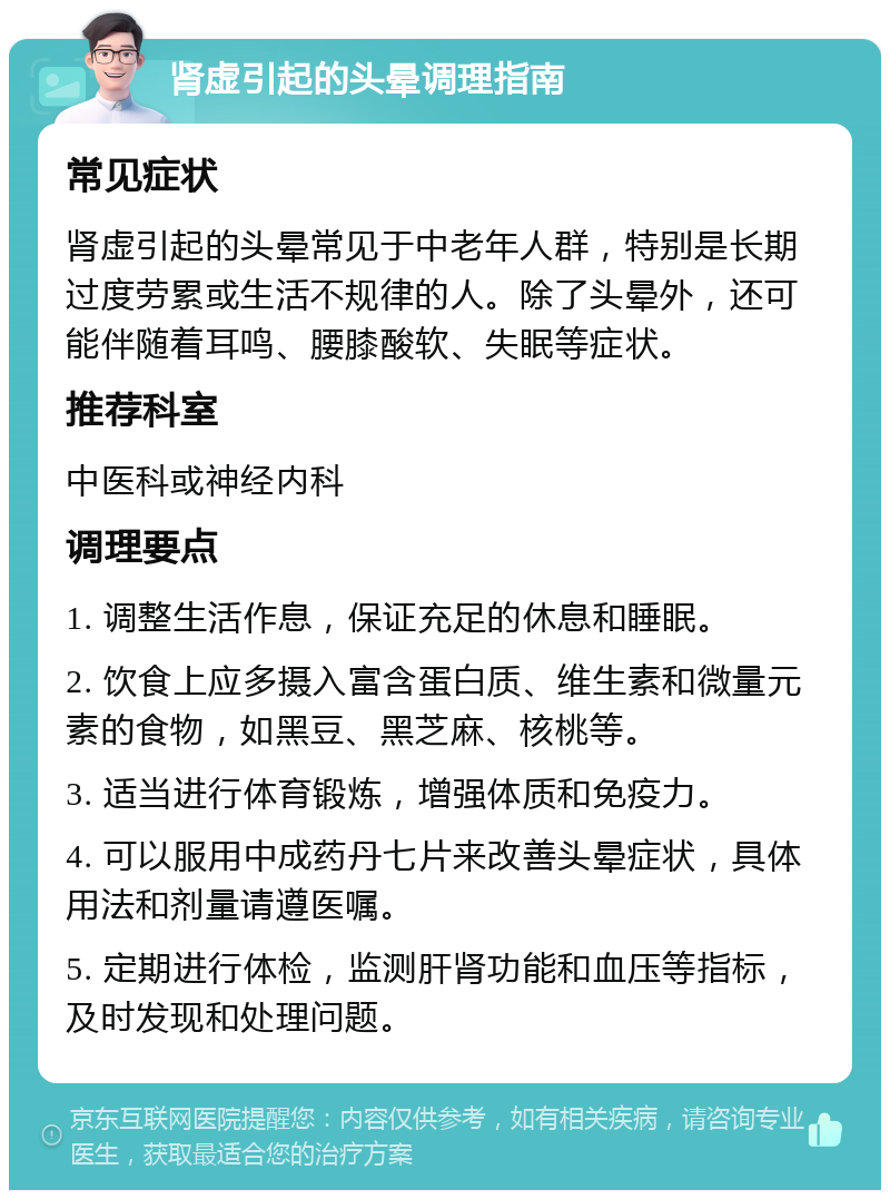 肾虚引起的头晕调理指南 常见症状 肾虚引起的头晕常见于中老年人群，特别是长期过度劳累或生活不规律的人。除了头晕外，还可能伴随着耳鸣、腰膝酸软、失眠等症状。 推荐科室 中医科或神经内科 调理要点 1. 调整生活作息，保证充足的休息和睡眠。 2. 饮食上应多摄入富含蛋白质、维生素和微量元素的食物，如黑豆、黑芝麻、核桃等。 3. 适当进行体育锻炼，增强体质和免疫力。 4. 可以服用中成药丹七片来改善头晕症状，具体用法和剂量请遵医嘱。 5. 定期进行体检，监测肝肾功能和血压等指标，及时发现和处理问题。