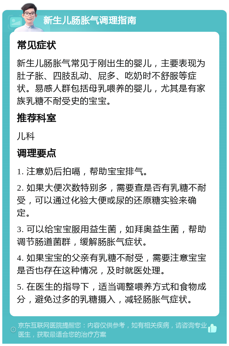 新生儿肠胀气调理指南 常见症状 新生儿肠胀气常见于刚出生的婴儿，主要表现为肚子胀、四肢乱动、屁多、吃奶时不舒服等症状。易感人群包括母乳喂养的婴儿，尤其是有家族乳糖不耐受史的宝宝。 推荐科室 儿科 调理要点 1. 注意奶后拍嗝，帮助宝宝排气。 2. 如果大便次数特别多，需要查是否有乳糖不耐受，可以通过化验大便或尿的还原糖实验来确定。 3. 可以给宝宝服用益生菌，如拜奥益生菌，帮助调节肠道菌群，缓解肠胀气症状。 4. 如果宝宝的父亲有乳糖不耐受，需要注意宝宝是否也存在这种情况，及时就医处理。 5. 在医生的指导下，适当调整喂养方式和食物成分，避免过多的乳糖摄入，减轻肠胀气症状。