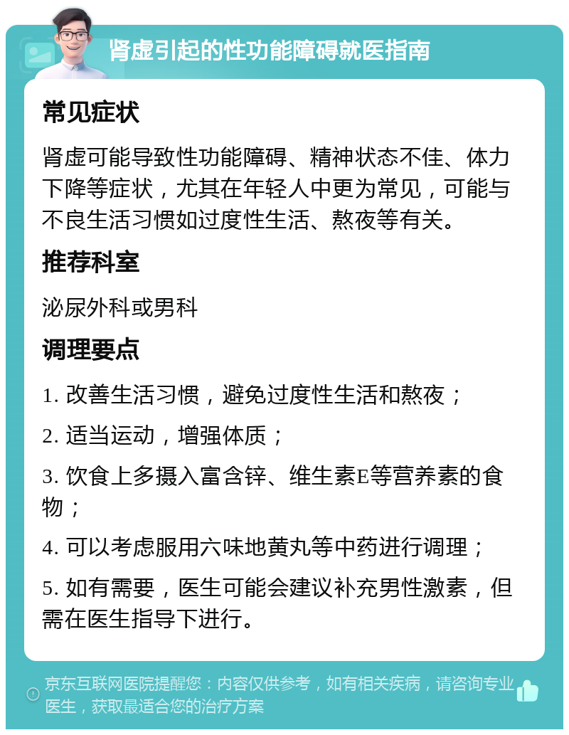 肾虚引起的性功能障碍就医指南 常见症状 肾虚可能导致性功能障碍、精神状态不佳、体力下降等症状，尤其在年轻人中更为常见，可能与不良生活习惯如过度性生活、熬夜等有关。 推荐科室 泌尿外科或男科 调理要点 1. 改善生活习惯，避免过度性生活和熬夜； 2. 适当运动，增强体质； 3. 饮食上多摄入富含锌、维生素E等营养素的食物； 4. 可以考虑服用六味地黄丸等中药进行调理； 5. 如有需要，医生可能会建议补充男性激素，但需在医生指导下进行。