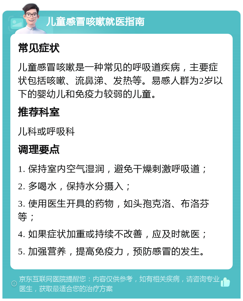 儿童感冒咳嗽就医指南 常见症状 儿童感冒咳嗽是一种常见的呼吸道疾病，主要症状包括咳嗽、流鼻涕、发热等。易感人群为2岁以下的婴幼儿和免疫力较弱的儿童。 推荐科室 儿科或呼吸科 调理要点 1. 保持室内空气湿润，避免干燥刺激呼吸道； 2. 多喝水，保持水分摄入； 3. 使用医生开具的药物，如头孢克洛、布洛芬等； 4. 如果症状加重或持续不改善，应及时就医； 5. 加强营养，提高免疫力，预防感冒的发生。