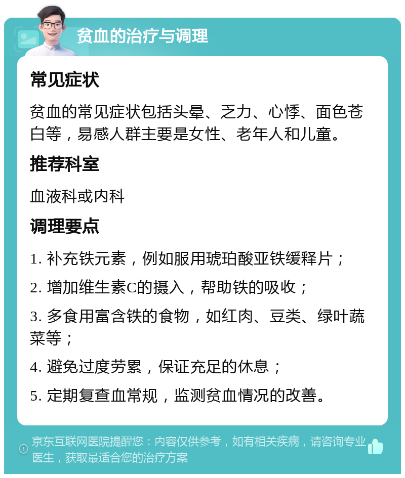 贫血的治疗与调理 常见症状 贫血的常见症状包括头晕、乏力、心悸、面色苍白等，易感人群主要是女性、老年人和儿童。 推荐科室 血液科或内科 调理要点 1. 补充铁元素，例如服用琥珀酸亚铁缓释片； 2. 增加维生素C的摄入，帮助铁的吸收； 3. 多食用富含铁的食物，如红肉、豆类、绿叶蔬菜等； 4. 避免过度劳累，保证充足的休息； 5. 定期复查血常规，监测贫血情况的改善。