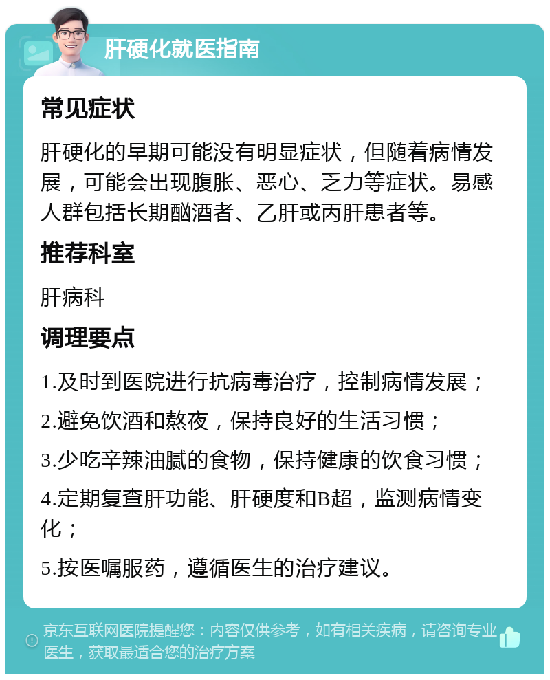 肝硬化就医指南 常见症状 肝硬化的早期可能没有明显症状，但随着病情发展，可能会出现腹胀、恶心、乏力等症状。易感人群包括长期酗酒者、乙肝或丙肝患者等。 推荐科室 肝病科 调理要点 1.及时到医院进行抗病毒治疗，控制病情发展； 2.避免饮酒和熬夜，保持良好的生活习惯； 3.少吃辛辣油腻的食物，保持健康的饮食习惯； 4.定期复查肝功能、肝硬度和B超，监测病情变化； 5.按医嘱服药，遵循医生的治疗建议。