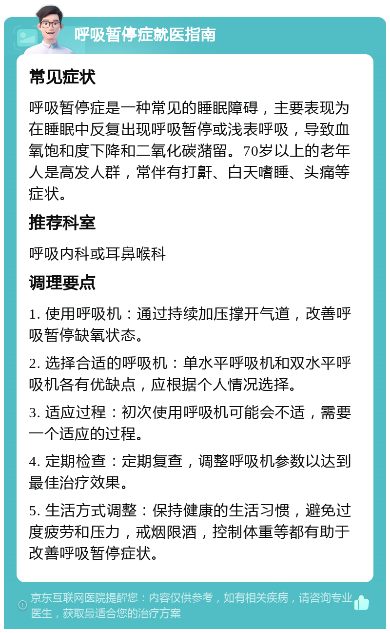 呼吸暂停症就医指南 常见症状 呼吸暂停症是一种常见的睡眠障碍，主要表现为在睡眠中反复出现呼吸暂停或浅表呼吸，导致血氧饱和度下降和二氧化碳潴留。70岁以上的老年人是高发人群，常伴有打鼾、白天嗜睡、头痛等症状。 推荐科室 呼吸内科或耳鼻喉科 调理要点 1. 使用呼吸机：通过持续加压撑开气道，改善呼吸暂停缺氧状态。 2. 选择合适的呼吸机：单水平呼吸机和双水平呼吸机各有优缺点，应根据个人情况选择。 3. 适应过程：初次使用呼吸机可能会不适，需要一个适应的过程。 4. 定期检查：定期复查，调整呼吸机参数以达到最佳治疗效果。 5. 生活方式调整：保持健康的生活习惯，避免过度疲劳和压力，戒烟限酒，控制体重等都有助于改善呼吸暂停症状。