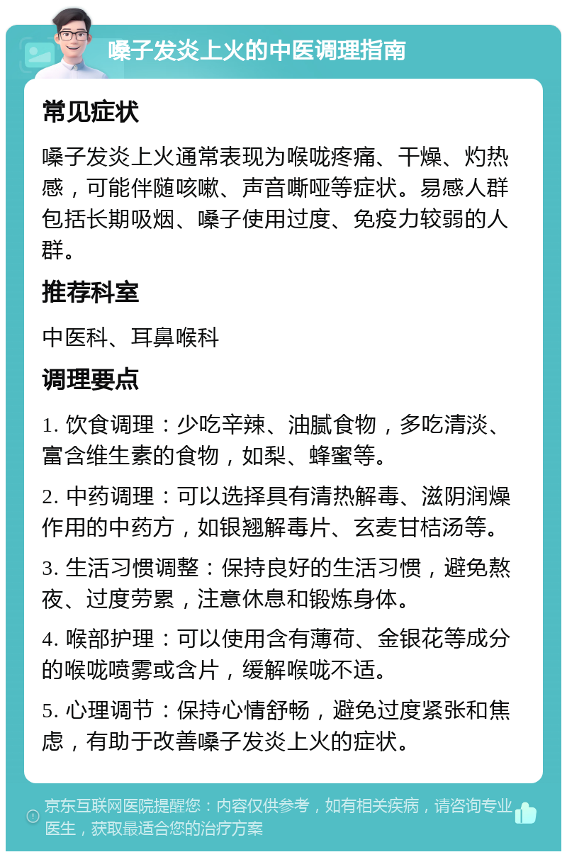 嗓子发炎上火的中医调理指南 常见症状 嗓子发炎上火通常表现为喉咙疼痛、干燥、灼热感，可能伴随咳嗽、声音嘶哑等症状。易感人群包括长期吸烟、嗓子使用过度、免疫力较弱的人群。 推荐科室 中医科、耳鼻喉科 调理要点 1. 饮食调理：少吃辛辣、油腻食物，多吃清淡、富含维生素的食物，如梨、蜂蜜等。 2. 中药调理：可以选择具有清热解毒、滋阴润燥作用的中药方，如银翘解毒片、玄麦甘桔汤等。 3. 生活习惯调整：保持良好的生活习惯，避免熬夜、过度劳累，注意休息和锻炼身体。 4. 喉部护理：可以使用含有薄荷、金银花等成分的喉咙喷雾或含片，缓解喉咙不适。 5. 心理调节：保持心情舒畅，避免过度紧张和焦虑，有助于改善嗓子发炎上火的症状。