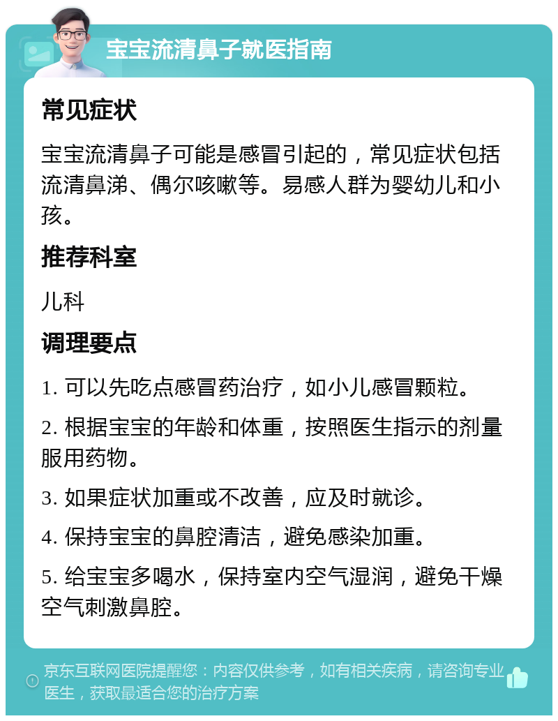 宝宝流清鼻子就医指南 常见症状 宝宝流清鼻子可能是感冒引起的，常见症状包括流清鼻涕、偶尔咳嗽等。易感人群为婴幼儿和小孩。 推荐科室 儿科 调理要点 1. 可以先吃点感冒药治疗，如小儿感冒颗粒。 2. 根据宝宝的年龄和体重，按照医生指示的剂量服用药物。 3. 如果症状加重或不改善，应及时就诊。 4. 保持宝宝的鼻腔清洁，避免感染加重。 5. 给宝宝多喝水，保持室内空气湿润，避免干燥空气刺激鼻腔。